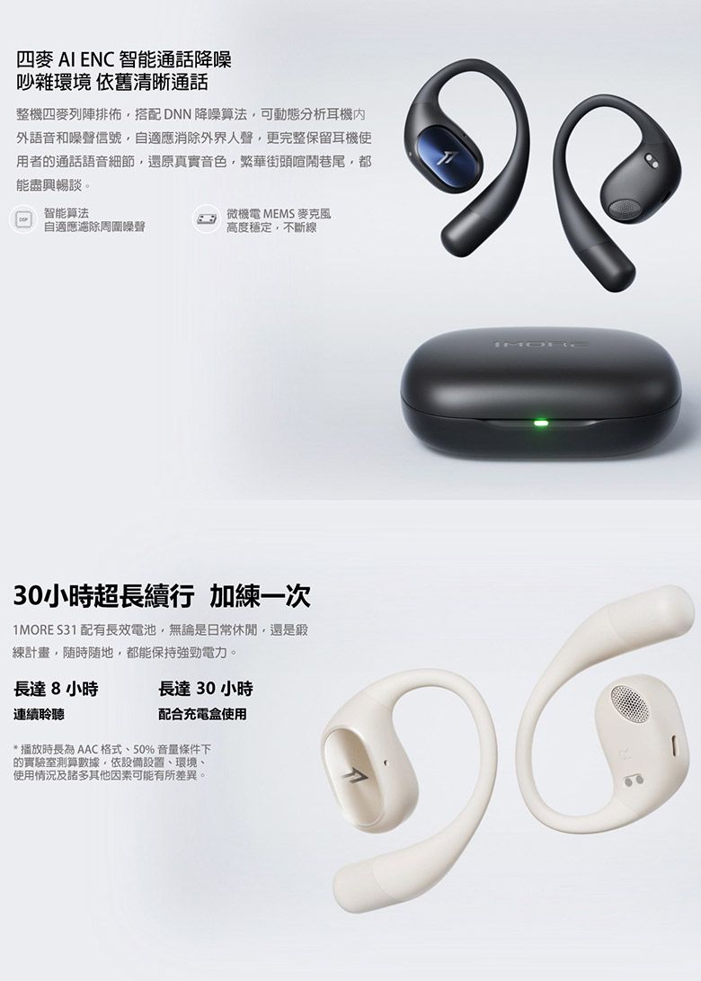 四麥  ENC 智能通話降噪吵雜環境 依舊清晰通話整機四麥列陣排佈搭配DNN 降噪算法可動態分析耳機外語音和噪聲信號自適應消除外界人聲更完整保留耳機使用者的通話語音細節還原真實音色,繁華街頭喧鬧巷尾,都能盡興暢談。智能算法自適應濾除周圍噪聲微機電 MEMS 麥克風高度穩定,不斷線30小時超長續行 加練一次1MORE S31 配有長效電池,無論是日常休閒,還是鍛練計畫,,都能保持強勁電力。長達8小時連續聆聽長達30小時配合充電盒使用* 播放時長為 AAC格式、50% 音量條件下的實驗室測算數據,依設備設置、環境、使用情況及諸多其他因素可能有所差異。