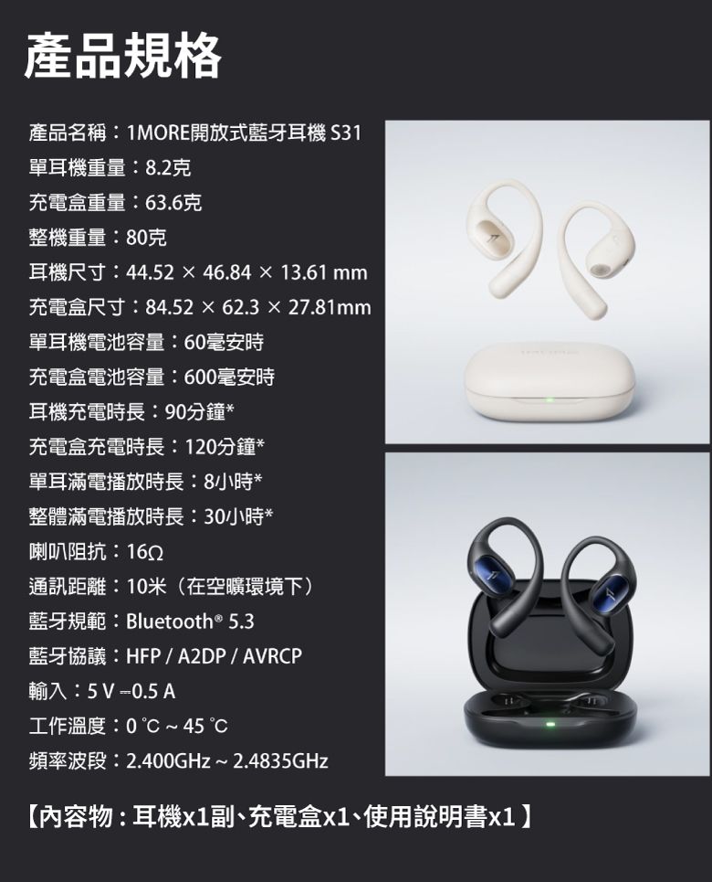 產品規格產品名稱:1MORE開放式藍牙耳機 S31單耳機重量:8.2克充電盒重量:63.6克整機重量:80克耳機尺寸:44.5246.8413.61 mm充電盒尺寸:84.5262.327.81mm單耳機電池容量:60毫安時充電盒電池容量:600毫安時耳機充電時長:90分鐘*充電盒充電時長:120分鐘*單耳滿電播放時長:8小時*整體滿電播放時長:30小時*喇叭阻抗:1652通訊距離:10米(在空曠環境下)藍牙規範:Bluetooth® 5.3藍牙協議:HFP/A2DP/AVRCP輸入:5V -0.5 A工作溫度:0~45頻率波段:2.400GHz~2.4835GHz【內容物:耳機副、充電盒x1、使用說明書x1】