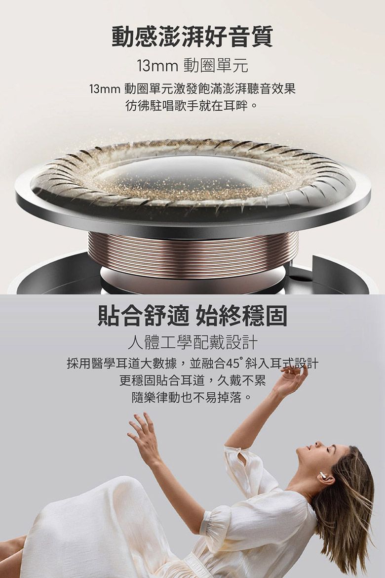 動感澎湃好音質13mm 動圈單元13mm 動圈單元激發飽滿澎湃聽音效果彷彿駐唱歌手就在耳畔。貼合舒適 始終穩固人體工學配戴設計採用醫學耳道大數據,並融合45°斜入耳式設計更穩固貼合耳道,久戴不累隨樂律動也不易掉落。