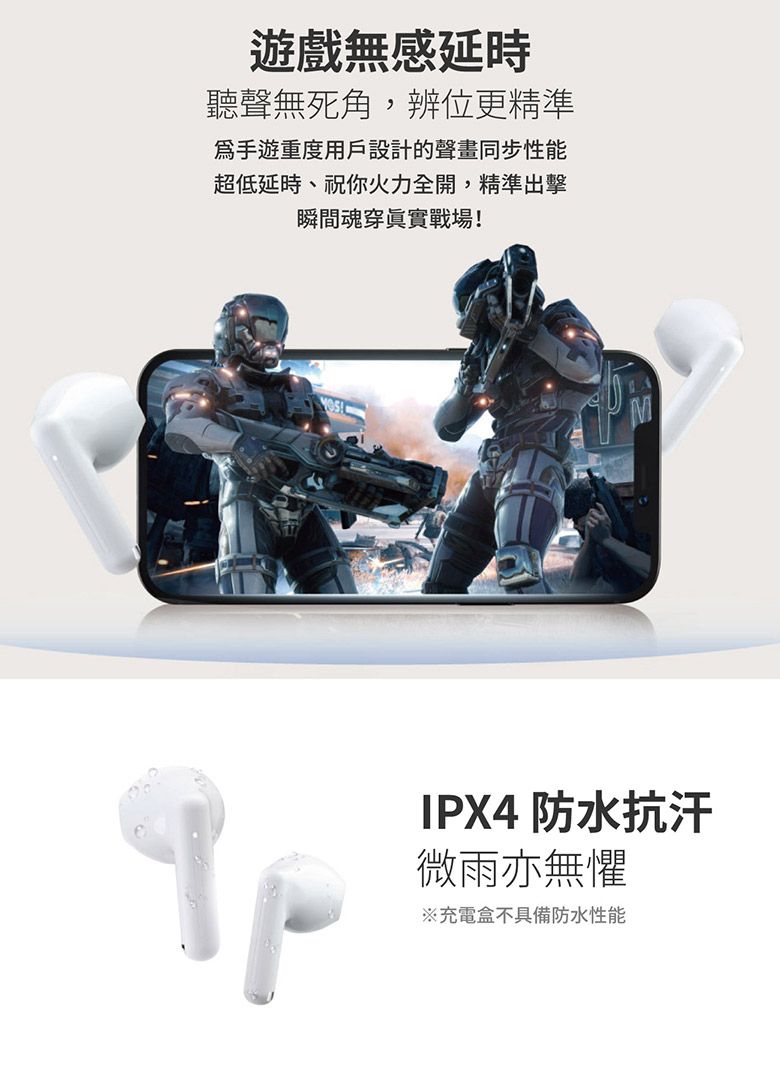 遊戲無感延時聽聲無死角辨位更精準手遊重度用戶設計的聲畫同步性能超低延時,祝你火力全開,精準出擊瞬間魂穿眞實戰場!IPX4 防水抗汗微雨亦無懼※充電盒不具備防水性能