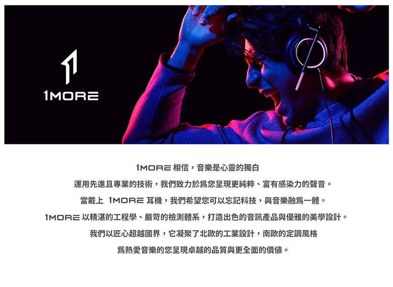 相信,音樂是心靈的獨白運用先進且專業的技術,我們致力於您呈現更純粹、富有感染力的聲音。當戴上  耳機,我們希望您可以忘記科技,與音樂融為一體。1MORE 以精湛的工程學、嚴苛的檢測體系,打造出色的音訊產品與優雅的美學設計。我們以匠心超越國界,它凝聚了北歐的工業設計,南歐的定調風格音樂的您呈現卓越的品質與更全面的價值。