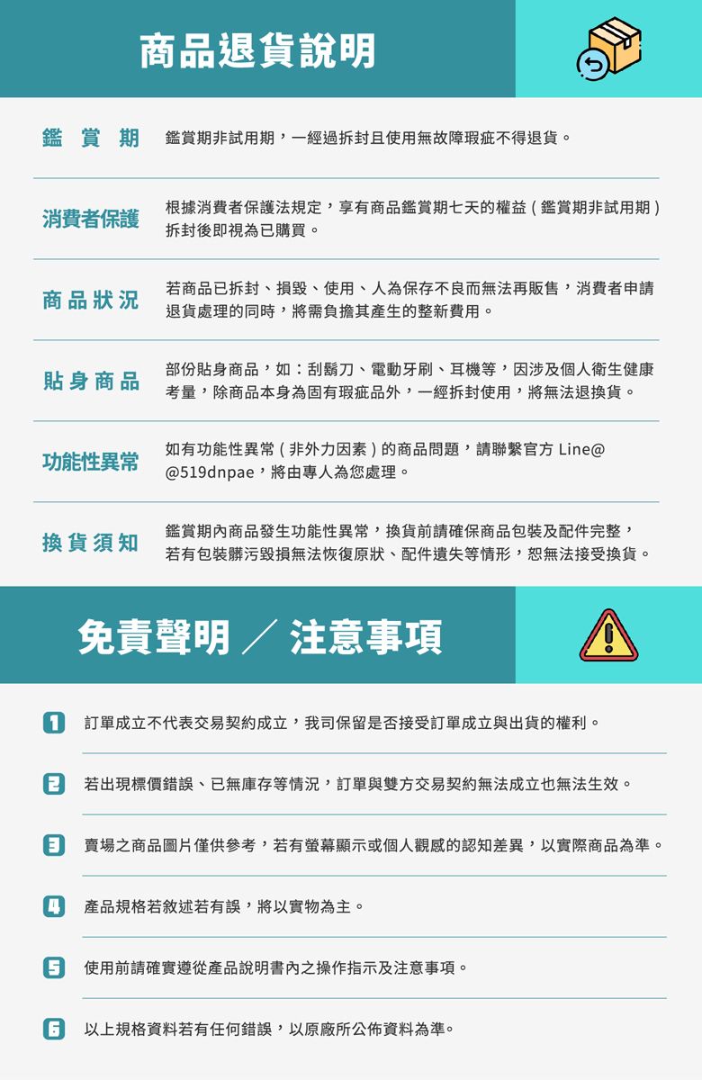 商品退貨說明鑑賞期鑑賞期非試用期,一經過拆封且使用無故障瑕疵不得退貨。消費者保護根據消費者保護法規定,享有商品鑑賞期七天的權益(鑑賞期非試用期)拆封後即視為已購買。商品狀況若商品已拆封損毀、使用、人為保存不良而無法再販售,消費者申請退貨處理的同時,將需負擔其產生的整新費用。貼身商品部份貼身商品,如:刮鬍刀、電動牙刷、耳機等,因涉及個人衛生健康考量,除商品本身為固有瑕疵品外,一經拆封使用,將無法退換貨。功能性異常如有功能性異常(非外力因素)的商品問題,請聯繫官方Line@@19dnpae,將由專人為您處理。換貨須知鑑賞期商品發生功能性異常,換貨前請確保商品包裝及配件完整,若有包裝髒污毀損無法恢復原狀、配件遺失等情形,恕無法接受換貨。免責聲明 / 注意事項1訂單成立不代表交易契約成立,我司保留是否接受訂單成立與出貨的權利。 若出現標價錯誤、已無庫存等情況,訂單與雙方交易契約無法成立也無法生效。 賣場之商品圖片僅供參考,若有螢幕顯示或個人觀感的認知差異,以實際商品為準。4產品規格若敘述若有誤,將以實物為主。5 使用前請確實遵從產品說明書內之操作指示及注意事項。 以上規格資料若有任何錯誤,以原廠所公佈資料為準。