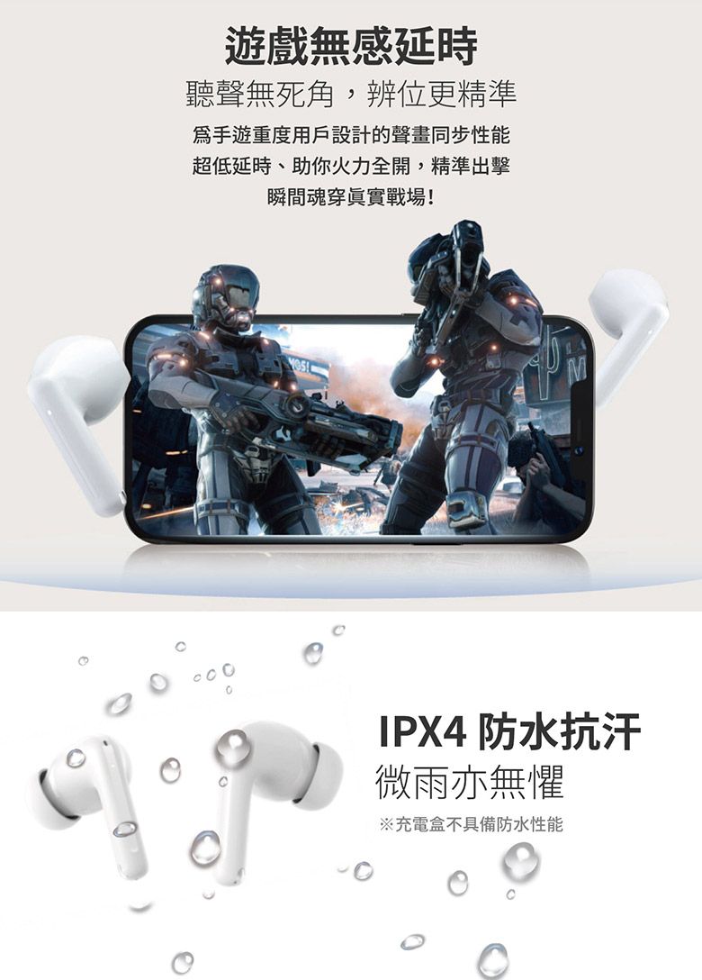 遊戲無感延時聽聲無死角辨位更精準手遊重度用戶設計的聲畫同步性能超低延時,助你火力全開,精準出擊瞬間魂穿眞實戰場!IPX4 防水抗汗微雨亦無懼※充電盒不具備防水性能