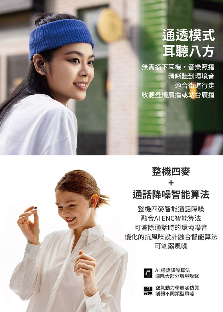 通透模式耳聽八方無需摘下耳機,音樂照播清晰聽到環境音適合街道行走收聽登機廣播或站台廣播整機四麥通話降噪智能算法整機四麥智能通話降噪融合 ENC智能算法可濾除通話時的環境噪音優化的抗風噪設計融合智能算法可削弱風噪 AI通話降噪算法濾除大部分環境噪聲空氣動力學風噪仿眞削弱不同類型風噪