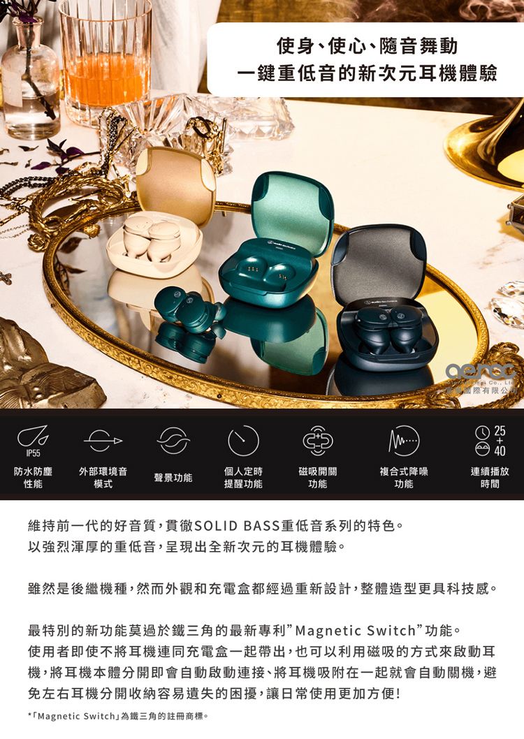 使身、使心、音舞動一鍵重低音的新次元耳機體驗  Lt國際有限公2540防水防塵性能外部環境音模式聲景功能個人定時提醒功能磁吸開關功能複合式降噪連續播放功能時間IP55維持前一代的好音質,貫徹SOLID BASS 重低音系列的特色。以強烈渾厚的重低音,呈現出全新次元的耳機體驗。雖然是後繼機種,然而外觀和充電盒都經過重新設計,整體造型更具科技感。最特別的新功能莫過於鐵三角的最新專利”Magnetic Switch”功能。使用者即使不將耳機連同充電盒一起帶出,也可以利用磁吸的方式來啟動耳機,將耳機本體分開即會自動啟動連接、將耳機吸附在一起就會自動關機,避免左右耳機分開收納容易遺失的困擾,讓日常使用更加方便!*「Magnetic Switch為鐵三角的註冊商標。