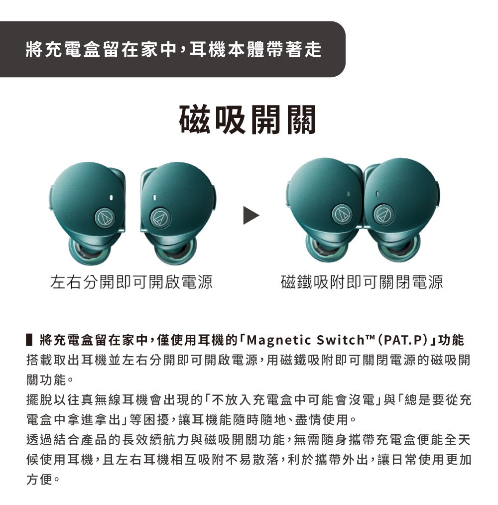 將充電盒留在家中,耳機本體帶著走磁吸開關左右分開即可開啟電源磁鐵吸附即可關閉電源 將充電盒留在家中,僅使用耳機的「Magnetic Switch™(PAT.P)功能搭載取出耳機並左右分開即可開啟電源,用磁鐵吸附即可關閉電源的磁吸開關功能。擺脫以往真無線耳機會出現的「不放入充電盒中可能會沒電」與「總是要從充電盒中拿進拿出」等困擾,讓耳機能隨時隨地、盡情使用。透過結合產品的長效續航力與磁吸開關功能,無需隨身攜帶充電盒便能全天候使用耳機,且左右耳機相互吸附不易散落,利於攜帶外出,讓日常使用更加方便。