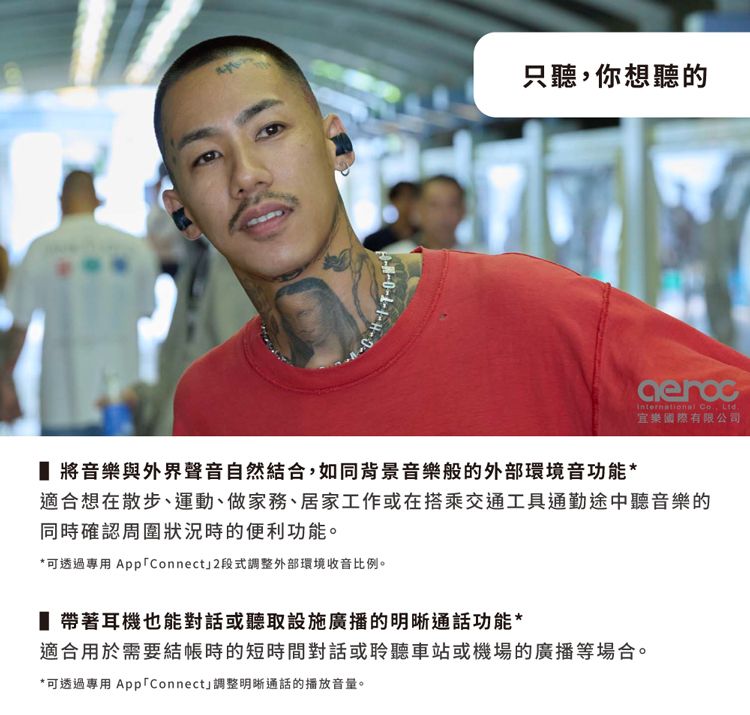 只聽你想聽的International , Ltd.樂國際有限公司 將音樂與外界聲音自然結合,如同背景音樂般的外部環境音功能*適合想在散步、運動、做家務、居家工作或在搭乘交通工具通勤途中聽音樂的同時確認周圍狀況時的便利功能。*可透過專用 App「Connect」2段式調整外部環境收音比例。 帶著耳機也能對話或聽取設施廣播的明晰通話功能*適合用於需要結帳時的短時間對話或聆聽車站或機場的廣播等場合。*可透過專用 App「Connect」調整明晰通話的播放音量。