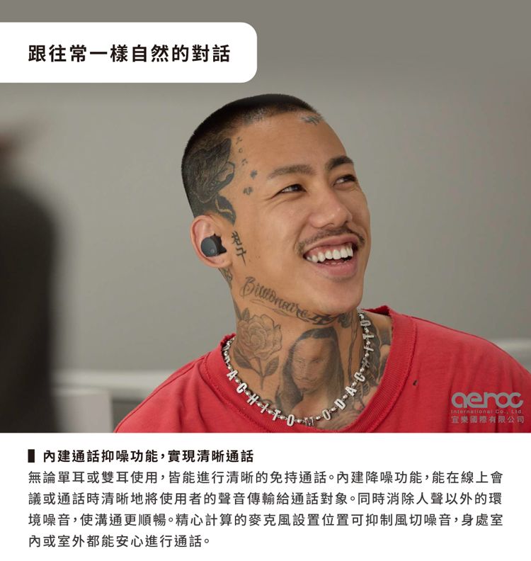 跟往常一樣自然的對話  International Co. 樂國際有限公司 通話抑噪功能,實現清晰通話無論單耳或雙耳使用,皆能進行清晰的免持通話。建降噪功能,能在線上會議或通話時清晰地將使用者的聲音傳輸給通話對象。同時消除人聲以外的環境噪音,使溝通更順暢。精心計算的麥克風設置位置可抑制風切噪音,身處室內或室外都能安心進行通話。