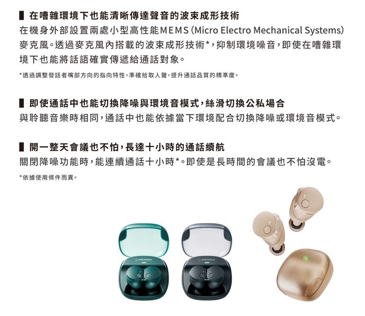 在嘈雜環境下也能清晰傳達聲音的波束成形技術在機身外部設置兩處小型高性能MEMS (Micro Electro Mechanical Systems)麥克風。透過麥克風搭載的波束成形技術*,抑制環境噪音,即使在嘈雜環境下也能將話語確實傳遞給通話對象。*透過調整發話者嘴部方向的指向特性,準確拾取人聲,提升通話品質的精準度。 即使通話中也能切換降噪與環境音模式,絲滑切換公私場合與聆聽音樂時相同,通話中也能依據當下環境配合切換降噪或環境音模式。開一整天會議也不怕,長達十小時的通話續航關閉降噪功能時,能連續通話十小時*。即使是長時間的會議也不怕沒電。*依據使用條件而異。