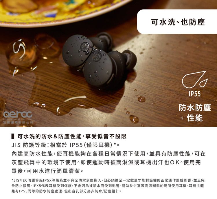 可水洗、也防塵IP55 國際有限公司 可水洗的防水&防塵性能,享受低音不設限JIS 防護等級:相當於IP55(僅限耳機)*。防水防塵性能內建高防水性能,使耳機能夠在各種日常情況下使用,並具有防塵性能,可在灰塵飛舞中的環境下使用。即使運動時被雨淋濕或耳機出汗也OK。使用完畢後,可用水進行簡單清潔。*JIS/IEC防護等級IP5X等級為並不完全灰塵進入,但必須達至一定數量才能對設備的正常運作造成影響,並且完全防止接觸。IPX5代表耳機受到保護,不會因為被噴水而受到影響。請勿於浴室等高溫潮濕的場所使用耳機。耳機主體IP55同等的防水防塵處理,但出音孔部分為非防水/防塵設計。