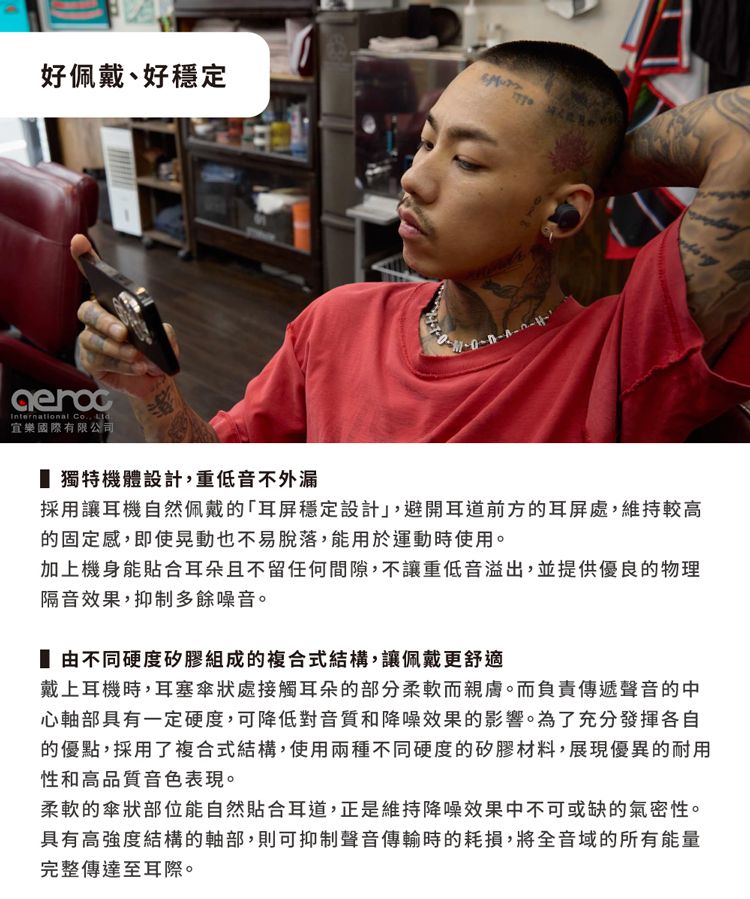 好佩戴好穩定International Co. 宜樂國際有限公司獨特機體設計,重低音不外漏採用讓耳機自然佩戴的耳屏穩定設計,避開耳道前方的耳屏處,維持較高的固定感,即使晃動也不易脫落,能用於運動時使用。加上機身能貼合耳朵且不留任何間隙,不讓重低音溢出,並提供優良的物理隔音效果,抑制多餘噪音。由不同硬度矽膠組成的複合式結構,讓佩戴更舒適戴上耳機時,耳塞傘狀處接觸耳朵的部分柔軟而親膚。而負責傳遞聲音的中心軸部具有一定硬度,可降低對音質和降噪效果的影響。為了充分發揮各自的優點,採用了複合式結構,使用兩種不同硬度的矽膠材料,展現優異的耐用性和高品質音色表現。柔軟的傘狀部位能自然貼合耳道,正是維持降噪效果中不可或缺的氣密性。具有高強度結構的軸部,則可抑制聲音傳輸時的耗損,將全音域的所有能量完整傳達至耳際。