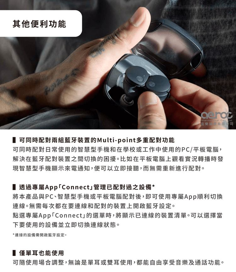 其他便利功能 .有限公司 可同時配對兩組藍牙裝置的Multi-point多重配對功能可同時配對日常使用的智慧型手機和在學校或工作中使用的PC/平板電腦,解決在藍牙配對裝置之間切換的困擾。比如在平板電腦上觀看實況轉播時發現智慧型手機顯示來電通知,便可以立即接聽,而無需重新進行配對。 透過專屬Connect管理已配對過之設備*將本產品與PC、智慧型手機或平板電腦配對後,即可使用專屬App順利切換連線。無需每次都在要連線和配對的裝置上開啟藍牙設定。點選專屬AppConnect」的選單時,將顯示已連線的裝置清單。可以選擇當下要使用的設備並立即切換連線狀態。*連接的設備需開啟藍牙設定。 僅單耳也能使用可隨使用場合調整,無論是單耳或雙耳使用,都能自由享受音樂及通話功能。