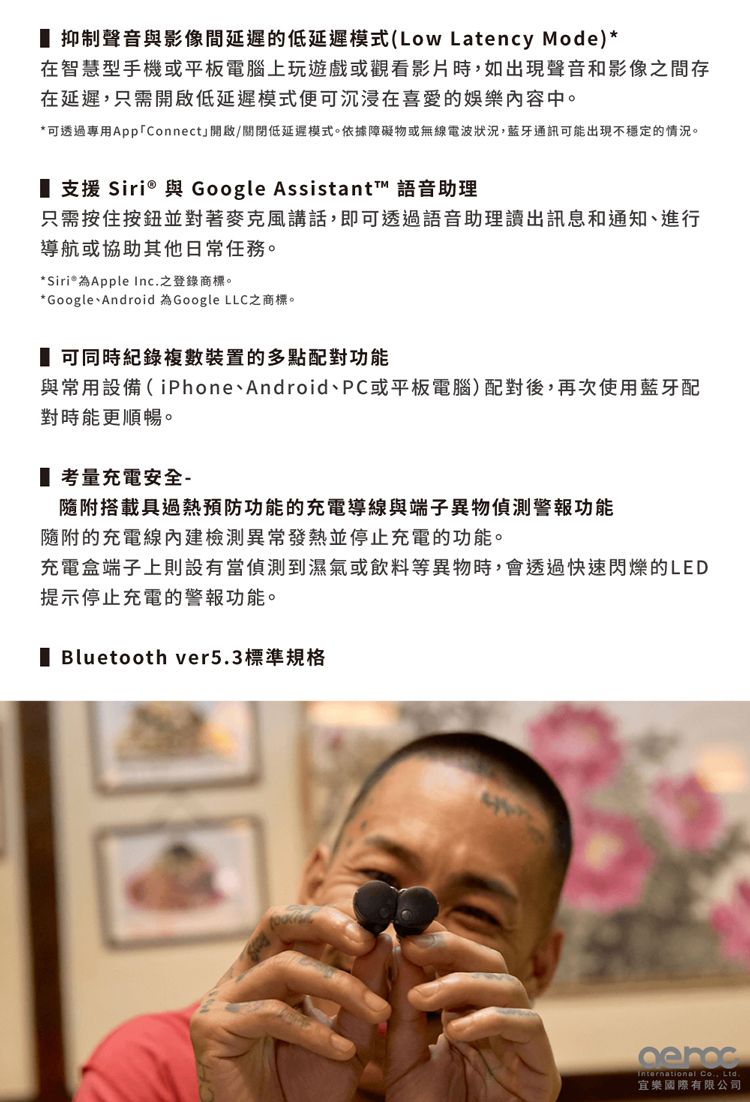 抑制聲音與影像間延遲的低延遲模式(Low Latency Mode)*在智慧型手機或平板電腦上玩遊戲或觀看影片時如出現聲音和影像間存在延遲,只需低延遲模式便可沉浸在喜愛的娛樂內容中。*可透過專用Connect」開啟/關閉低延遲模式。依據障礙物或無線電波狀況,藍牙通訊可能出現不穩定的情況。 支援 Siri® 與 Google Assistant™ 語音助理只需按住按鈕並對著麥克風講話,即可透過語音助理讀出訊息和通知、進行導航或協助其他日常任務。* Siri® Apple Inc.之登錄商標。*Google、Android 為Google LLC之商標。 可同時紀錄複數裝置的多點配對功能與常用設備(iPhone、Android、PC或平板電腦)配對後,再次使用藍牙配對時能更順暢。考量充電安全-隨附搭載具過熱預防功能的充電導線與端子異物偵測警報功能隨附的充電線檢測異常發熱並停止充電的功能。充電盒端子上則設有當偵測到濕氣或飲料等異物時,會透過快速閃爍的LED提示停止充電的警報功能。 Bluetooth ver5.3標準規格International Co., Ltd.宜樂國際有限公司