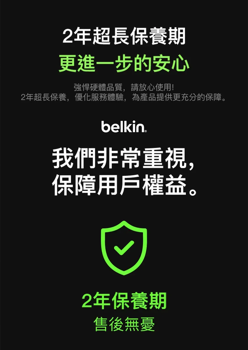 2年超長保養期更進一步的安心強悍硬體品質,請放心使用!2年超長保養,優化服務體驗,為產品提供更充分的保障。belkin我們非常重視,保障用戶權益。2年保養期售後無憂