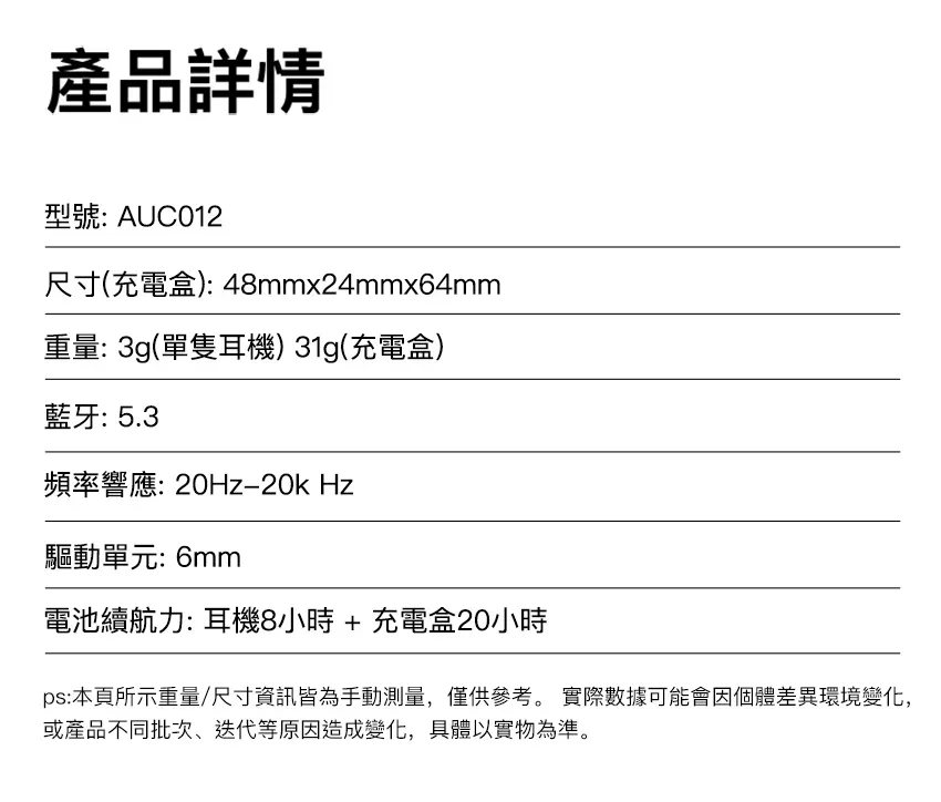 產品詳情型號: AUC012尺寸(充電盒): 48mmx24mmx64mm重量: 3g(單隻耳機) 31g(充電盒)藍牙:5.3頻率響應:20Hz20kHz驅動單元: 6mm電池續航力: 耳機8小時+充電盒20小時ps:本頁所示重量/尺寸資訊皆為手動測量,僅供參考。 實際數據可能會因個體差異環境變化,或產品不同批次迭代等原因造成變化,具體以實物為準。