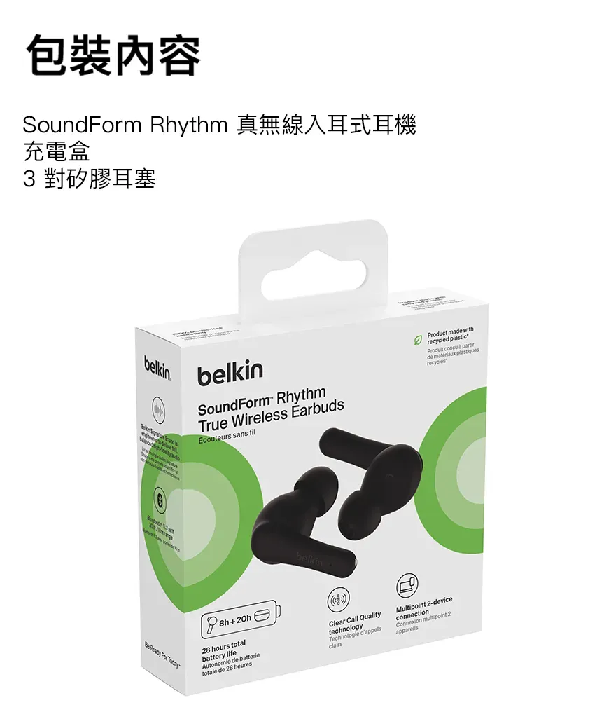 包裝內容Soundm Rhythm 真無線入耳式耳機充電盒3 對矽膠耳塞belkinbelkinSoundForm RhythmTrue Wireless EarbudsEcouteurs sans fil     For Product ma withrecycled plastic   de  recyclés+20h28 hours totalbattery lifeAutonomie de batterietotale de 28 heuresClear Call QualitytechnologyTechnologie clairsMultipoint 2-deviceconnectionConnexion  2