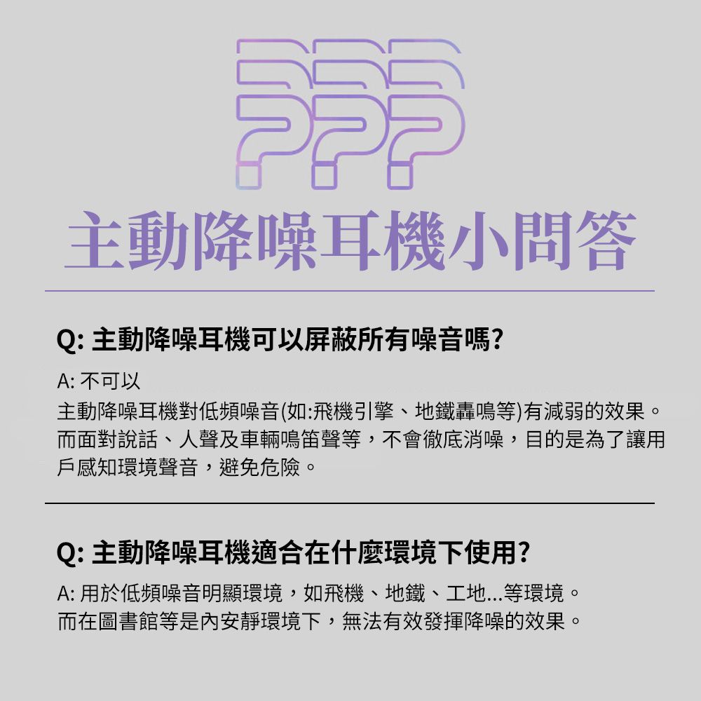 主動降噪耳機小問答Q: 主動降噪耳機可以屏蔽所有噪音嗎?A: 不可以主動降噪耳機對低頻噪音(如:飛機引擎、地鐵轟鳴等)有減弱的效果。而面對說話、人聲及車輛鳴笛聲等,不會徹底消噪,目的是為了讓用戶感知環境聲音,避免危險。Q: 主動降噪耳機適合在什麼環境下使用?A: 用於低頻噪音明顯環境,如飛機、地鐵、工地...等環境。而在圖書館等是內安靜環境下,無法有效發揮降噪的效果。