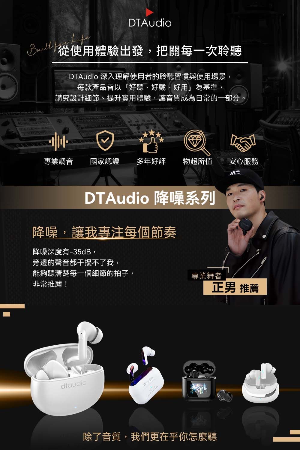 DTAudio從使用體驗出發,把關每一次聆聽DTAudio 深入理解使用者的聆聽習慣與使用場景,每款產品皆以「好聽、好戴、好用」為基準,講究設計細節、提升實用體驗,讓音質成為日常的一部分。專業調音 國家認證多年好評 物超所值 安心服務DTAudio 降噪系列降噪,讓我專注每個節奏降噪深度有-35dB,旁邊的聲音都干擾不了我,能夠聽清楚每一個細節的拍子,非常推薦!dtaudio專業舞者正男 推薦除了音質,我們更在乎你怎麼聽