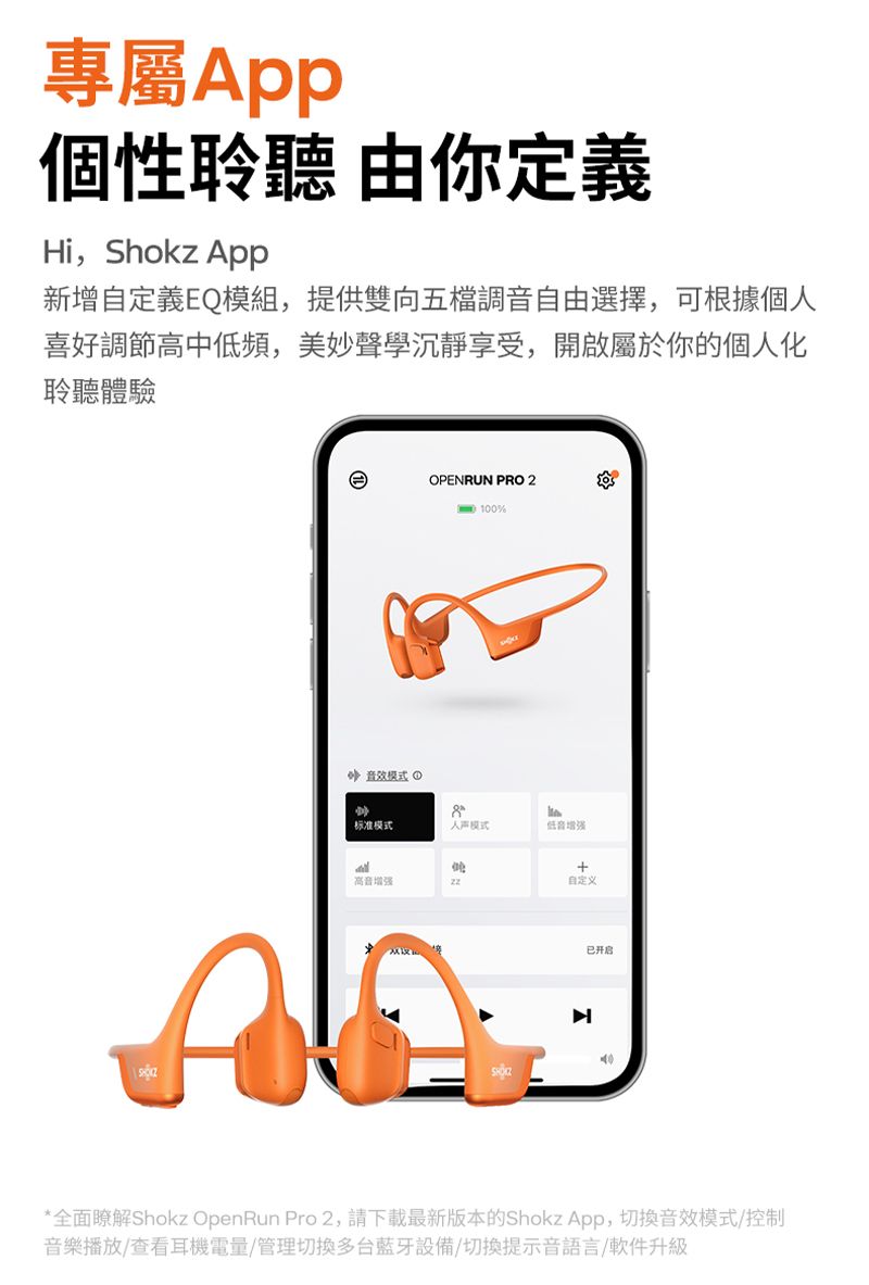 專屬個性聆聽 由你定義Hi,Shokz 新增自定義EQ模組,提供雙向五檔調音自由選擇,可根據個喜好調節高中低頻,美妙聲學沉靜享受,開啟屬於你的個人化聆聽體驗OPENRUN PRO 2%音效模式 ①标准模式人模式低音高音增强自定义已开启*全面瞭解Shokz OpenRun Pro 2,請下載最新版本的Shokz App,音效模式/控制音樂播放/查看耳機電量/管理切換多台藍牙設備/切換提示音語言/軟件升級