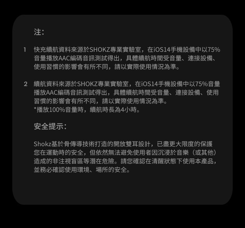 注: 快充續航資料來源於SHOKZ專業實驗室,在iOS14手機設備中以75%音量播放AAC編碼音訊測試得出,具體續航時間受音量、連接設備、使用習慣的影響會有所不同,請以實際使用情況為準。2 續航資料來源於SHOKZ專業實驗室,在iOS14手機設備中以75%音量播放AAC編碼音訊測試得出,具體續航時間受音量、連接設備、使用習慣的影響會有所不同,請以實際使用情況為準。*播放100%音量時,續航時長為4小時。安全提示:Shokz基於骨傳導技術打造的開放雙耳設計,已盡更大限度的保護您在運動時的安全,但依然無法避免使用者因沉浸於音樂(或其他)造成的非注視盲區等潛在危險。請您確認在清醒狀態下使用本產品,並務必確認使用環境、場所的安全。