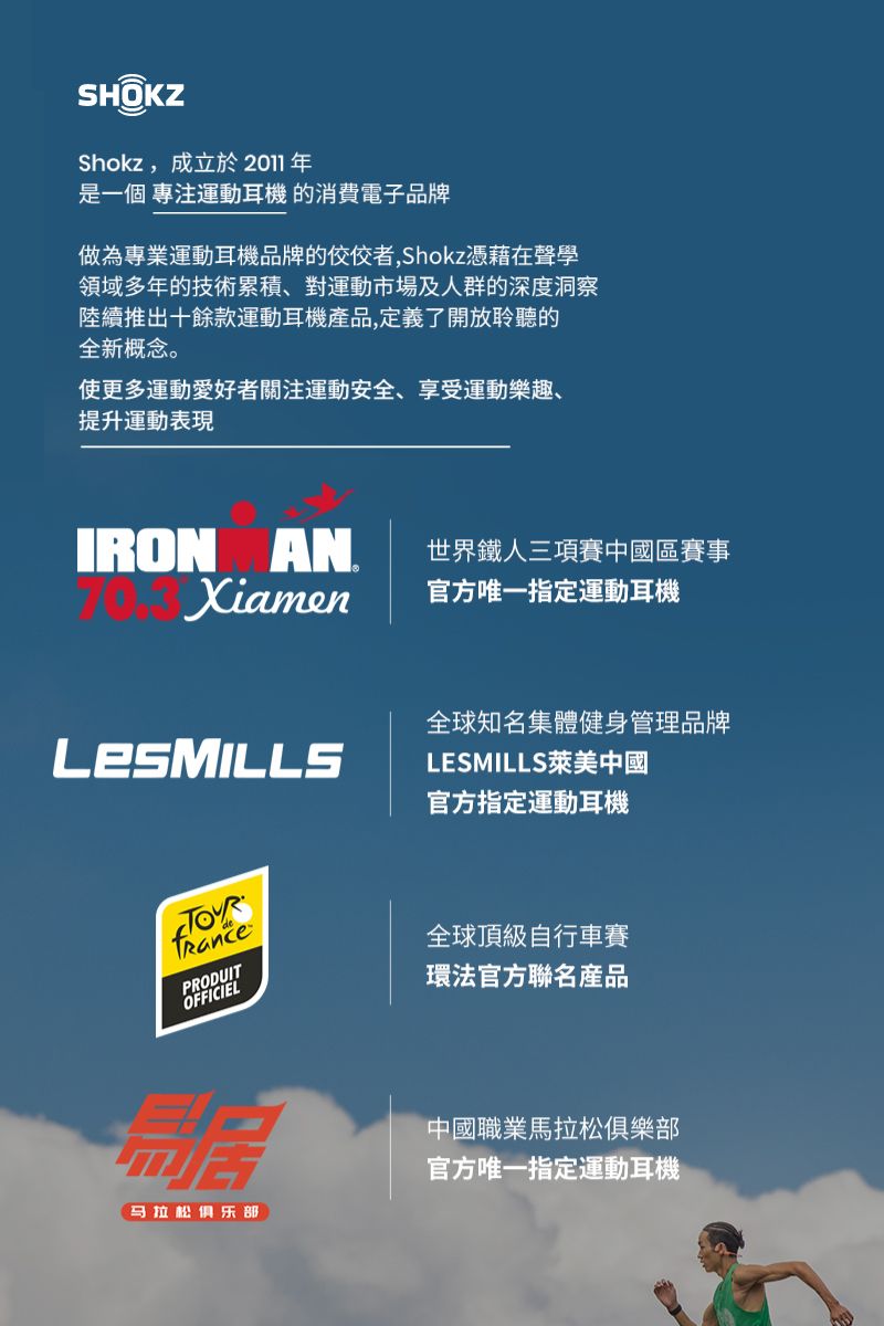 SHOKZShokz,成立於2011年是一個 運動耳機 的消費電子品牌做為專業運動耳機品牌的佼佼者,Shokz憑藉在聲學領域多年的技術累積、對運動市場及人群的深度洞察陸續推出十餘款運動耳機產品,定義了開放聆聽的全新概念。使更多運動愛好者關注運動安全、享受運動樂趣、提升運動表現IRON AN世界鐵人三項賽中國區賽事Xiamen官方唯一指定運動耳機全球知名集體健身管理品牌 LESMILLS萊美中國官方指定運動耳機PRODUITOFFICIEL马拉松俱乐部全球頂級自行車賽環法官方聯名產品中國職業馬拉松俱樂部官方唯一指定運動耳機