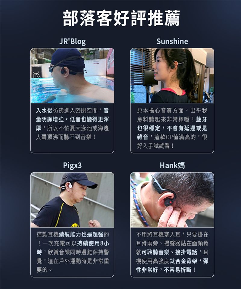 部落客好評推薦JRBlogSunshine入水後彷彿進入密閉空間音量明顯增強,低音也變得更渾厚,所以不怕夏天泳池或海邊人聲頂沸而聽不到音樂!Pigx3原本擔心音質方面,出乎我意料聽起來非常棒喔!藍牙也很穩定,不會有延遲或是雜音,這款CP值滿高的,很好入手試試看!Hank媽這款耳機續航能力也是超強的!一次充電可以持續使用8小時,欣賞音樂同時還能保持警覺,這在戶外運動時是非常重要的。不用將耳機塞入耳,只要掛在耳骨兩旁揚聲器貼在面頰骨就可聆聽音樂、接掛電話、耳機使用高強度鈦合金骨架,彈性非常好,不容易折斷!