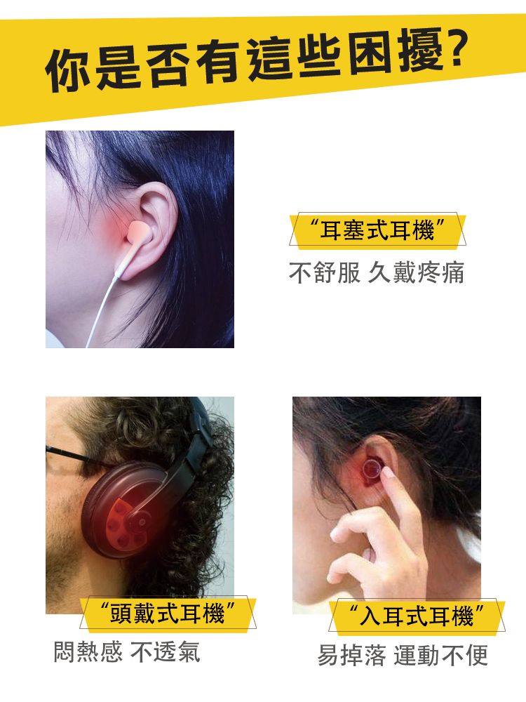 你是否有這些困擾?“耳塞式耳機”不舒服 久戴疼痛“頭戴式耳機”“入耳式耳機”悶熱 不透氣易掉落 運動不便