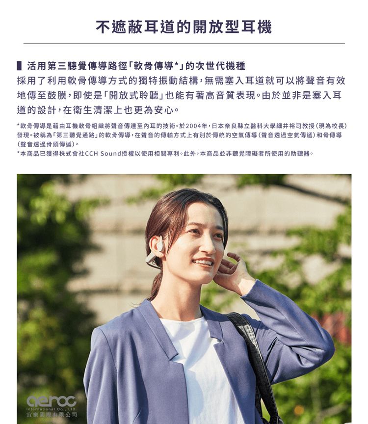 不遮蔽耳道的開放型耳機 活用第三聽覺傳導路徑軟骨傳導*的次世代機種採用了利用軟骨傳導方式的獨特振動結構,無需塞入耳道就可以將聲音有效地傳至鼓膜,即使是「開放式聆聽也能有著高音質表現。由於並非是塞入耳道的設計,在衛生清潔上也更為安心。*軟骨傳導是藉由耳機軟骨組織將聲音傳達至內耳的技術。於2004年,日本奈良縣立醫科大學細井裕司教授(現為校長)發現。被稱為「第三聽覺通路的軟骨傳導,在聲音的傳輸方式上有別於傳統的空氣傳導(聲音透過空氣傳遞)和骨傳導(聲音透過骨頭傳遞)。*本商品已獲得株式會社CCH Sound授權以使用相關專利。此外,本商品並非聽覺障礙者所使用的助聽器。International , Ltd.宜樂國際有限公司