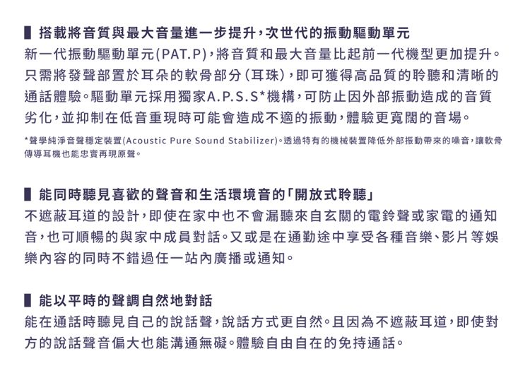 搭載將音質與最大音量進一步提升,次世代的振動驅動單元新一代振動驅動單元(PAT.P),將音質和最大音量比起前一代機型更加提升只需將發聲部置於耳朵的軟骨部分(耳珠),即可獲得高品質的聆聽和清晰的通話體驗。驅動單元採用獨家A.P.S.S*機構,可防止因外部振動造成的音質劣化,並抑制在低音重現時可能會造成不適的振動,體驗更寬闊的音場。*聲學純淨音聲穩定裝置(Acoustic Pure Sound Stabilizer)。透過特有的機械裝置降低外部振動帶來的噪音,讓軟骨傳導耳機也能忠實再現原聲。 能同時聽見喜歡的聲音和生活環境音的「開放式聆聽不遮蔽耳道的設計,即使在家中也不會漏聽來自玄關的電鈴聲或家電的通知音,也可順暢的與家中成員對話。又或是在通勤途中享受各種音樂、影片等娛樂內容的同時不錯過任一站內廣播或通知。 能以平時的聲調自然地對話能在通話時聽見自己的說話聲,說話方式更自然。且因為不遮蔽耳道,即使對方的說話聲音偏大也能溝通無礙。體驗自由自在的免持通話。