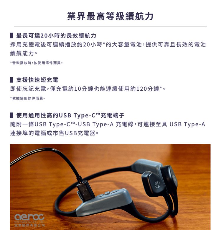 業界最高等級續航力 最長可達20小時的長效續航力採用充飽電後可連續播放約20小時*的大容量電池,提供可靠且長效的電池續航能力。*音樂播放時,依使用條件而異。 支援快速短充電即使忘記充電,僅充電約10分鐘也能連續使用約120分鐘**依據使用條件而異。 使用通用性高的USB Type-C充電端子隨附條USB Type-C™-USB Type-A 充電線,可連接至具 USB Type-A連接埠的電腦或市售USB充電器。 一有限公司