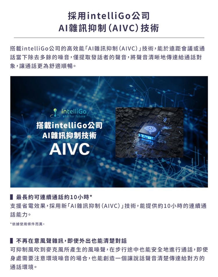 採用intelliGo公司AI雜訊抑制(AIVC)技術搭載intelliGo公司的高效能「AI雜訊抑制(AIVC)技術,能於遠距會議或通話當下除去多餘的噪音,僅提取發話者的聲音,將聲音清晰地傳達給通話對象,讓通話更為舒適順暢。intelliGo for future搭載intelliGo公司AI雜訊抑制技術AIVC 最長約可連續通話約10小時*支援省電效果,採用新「AI雜訊抑制(AIVC)技術,能提供約10小時的連續通話能力。*依據使用條件而異。 不再在意風聲雜訊,即使外出也能清楚對話可抑制風吹到麥克風所產生的風噪聲,在步行途中也能安全地進行通話,即使身處需要注意環境噪音的場合,也能創造一個讓說話聲音清楚傳達給對方的通話環境。