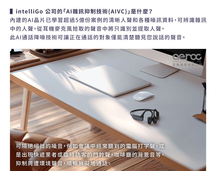 intelliGo 公司的「AI雜訊抑制技術(AIVC)是什麼?內建的AI晶片已學習超過5億份案例的清晰人聲和各種噪訊資料可辨識雜訊中的人聲。從耳機麥克風拾取的聲音中將只識別並提取人聲。此AI通話降噪技術可讓正在通話的對象僅能清楚聽見您說話的聲音。 , Ltd.可隔絕細微的噪音,例如會議中經常聽到的電腦打字聲、或是出現快遞業者或臨時訪客的門鈴聲,咖啡廳的背景音等。抑制周遭環境聲音,順暢無礙地通話。樂國際有限公司