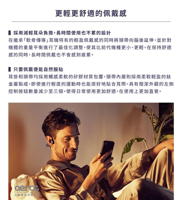 更輕更舒適的佩戴感 採用減輕耳朵負擔,長時間使用也不累的設計在繼承軟骨傳導耳機特有的輕盈佩戴感的同時將頭帶向腦後延伸,並針對機體的重量平衡進行了最佳化調整,使其比前代機種更小、更輕。在保持舒適感的同時,長時間佩戴也不會感到疲累。 只要佩戴便能自然服貼耳掛和頭帶均採用觸感柔軟的矽膠材質包覆,頭帶內層則採用柔軟輕盈的鈦金屬製成。即使進行輕度的運動時也能很好地貼合耳際。具有簡潔外觀的左側控制按鈕數量減少至三個。使得日常使用更加舒適,在使用上更加直覺。 宜樂國際有限公司