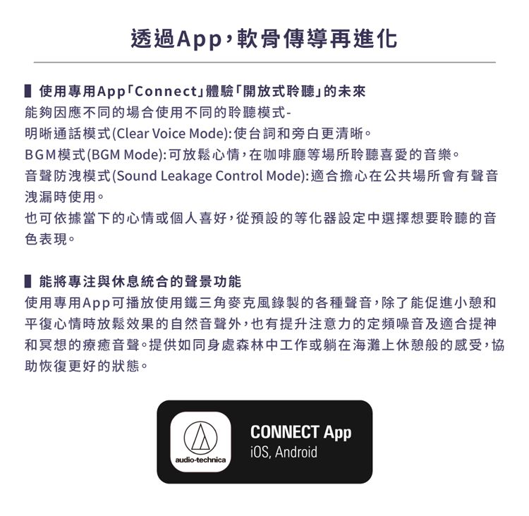 透過,軟骨傳導再進化 使用專用Connect體驗「開放式聆聽的未來能夠因應不同的場合使用不同的聆聽模式-明晰通話模式(Clear Voice Mode):使台詞和旁白更清晰。BGM模式(BGM Mode):可放鬆心情,在咖啡廳等場所聆聽喜愛的音樂。音聲防洩模式(Sound Leakage Control Mode):適合擔心在公共場所會有聲音洩漏時使用。也可依據當下的心情或個人喜好,從預設的等化器設定中選擇想要聆聽的音色表現。能將專注與休息統合的聲景功能使用專用App可播放使用鐵三角麥克風錄製的各種聲音,除了能促進小憩和平復心情時放鬆效果的自然音聲外,也有提升注意力的定頻噪音及適合提神和冥想的療癒音聲。提供如同身處森林中工作或躺在海灘上休憩般的感受,協助恢復更好的狀態。CONNECT App, Androidaudio-technica