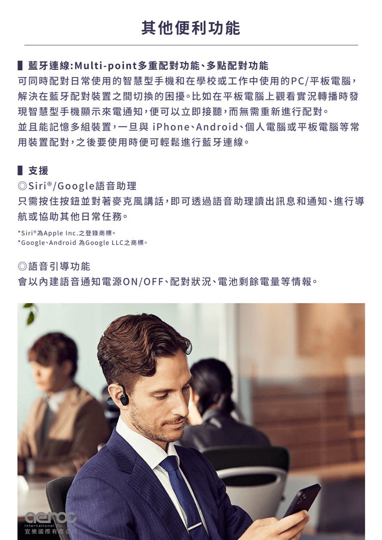其他便利功能 藍牙連線:Multi-pint多重配對功能多點配對功能可同時配對日常使用的智慧型手機和在學校或工作中使用的PC/平板電腦,解決在藍牙配對裝置之間切換的困擾。比如在平板電腦上觀看實況轉播時發現智慧型手機顯示來電通知,便可以立即接聽,而無需重新進行配對。並且能記憶多組裝置,一旦與iPhone、Android、個人電腦或平板電腦等常用裝置配對,之後要使用時便可輕鬆進行藍牙連線。 支援Siri®/Google語音助理只需按住按鈕並對著講話,即可透過語音助理讀出訊息和通知、進行導航或協助其他日常任務。* Siri® 為Apple Inc.之登錄商標。*Google、Android 為Google LLC之商標。◎語音引導功能會以內建語音通知電源ON/OFF、配對狀況、電池剩餘電量等情報。International o宜樂國際有限公