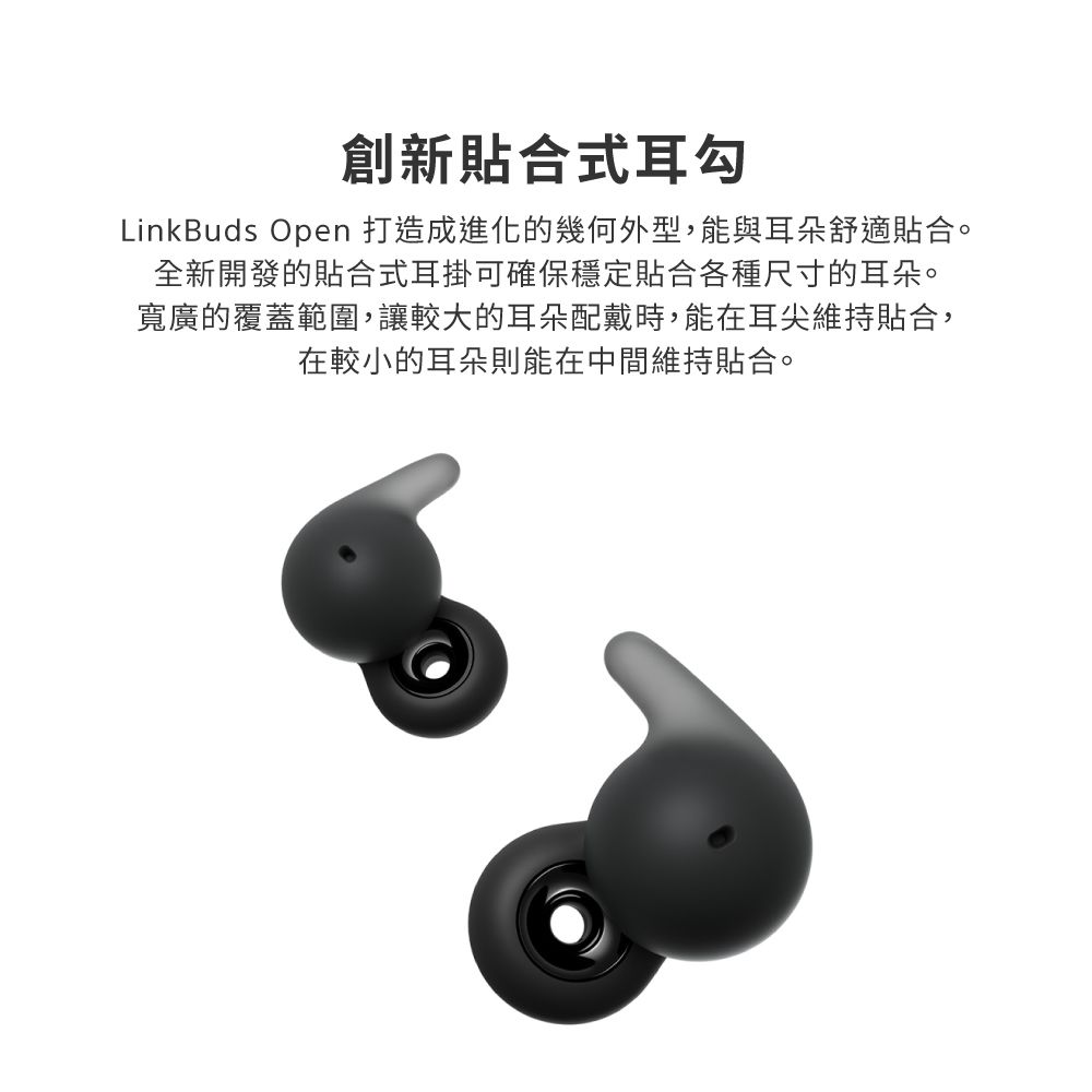 創新貼合式耳勾LinkBuds Open 打造成進化的幾何外型,能與耳朵舒適貼合。全新開發的貼合式耳掛可確保穩定貼合各種尺寸的耳朵。寬廣的覆蓋範圍,讓較大的耳朵配戴時,能在耳尖維持貼合,在較小的耳朵則能在中間維持貼合。