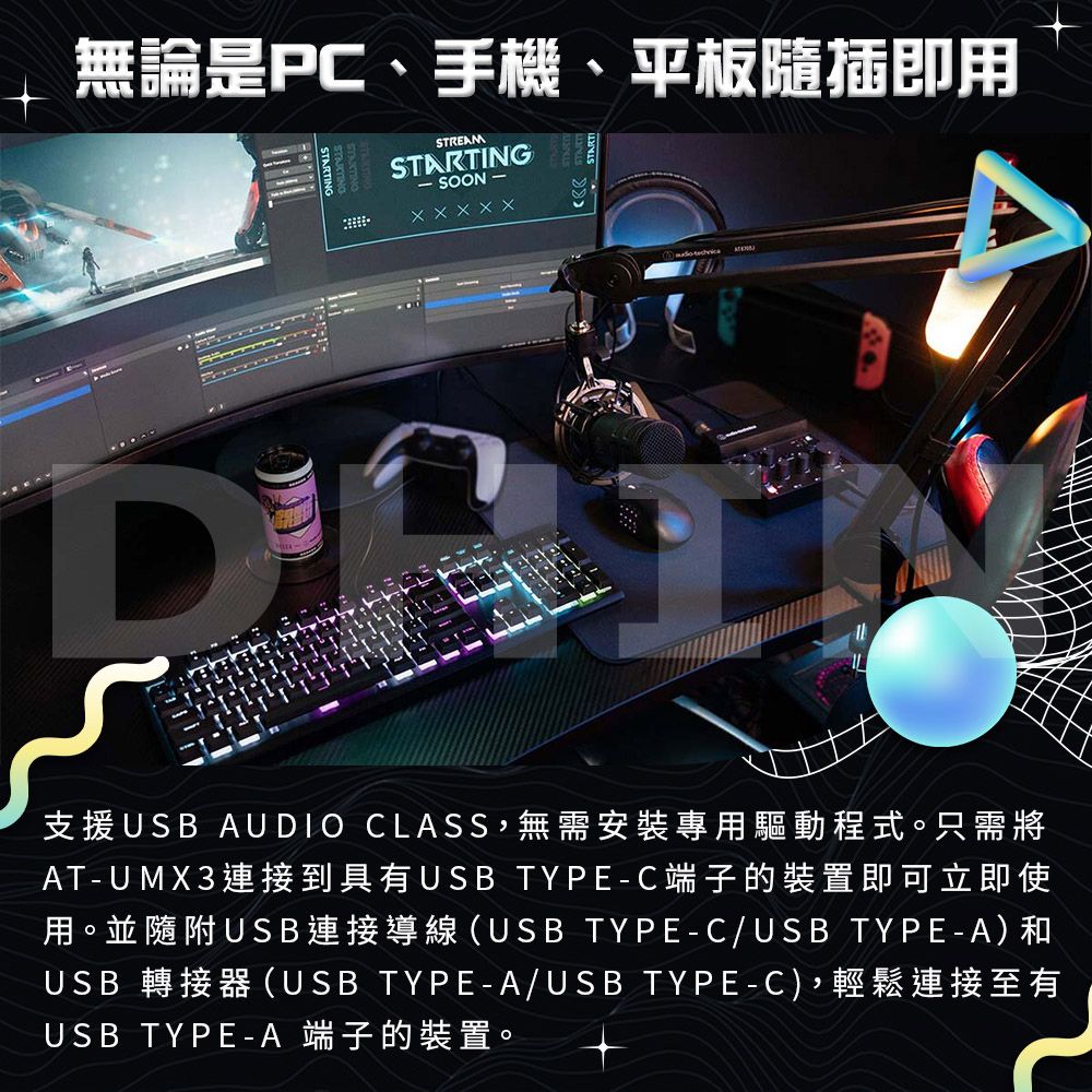 無論是PC、手機、平板隨插即用STREAMSTARTING- SOON -DXXXXX支援USB AUDIO CLASS,無需安裝專用驅動程式。只需將AT-UMX3連接到具有USB TYPE-C端子的裝置即可立即使用。並隨附USB連接導線(USB TYPE-C/USB TYPE-A)和USB 轉接器(USB TYPE-A/USB TYPE-C),輕鬆連接至有USB TYPE-A 端子的裝置。