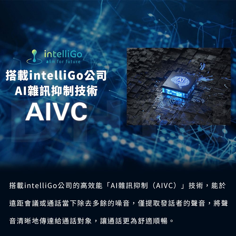 intelliGoaim for future搭載intelliGo公司AI雜訊抑制技術AIVC搭載intelliGo公司的高效能「AI雜訊抑制(AIVC)」技術,能於遠距會議或通話當下除去多餘的噪音,僅提取發話者的聲音,將聲音清晰地傳達給通話對象,讓通話更為舒適順暢。