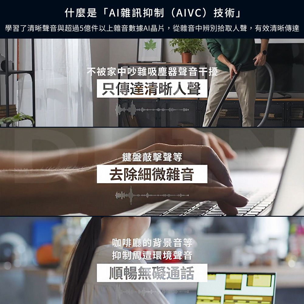 什麼是「AI雜訊抑制(AIVC)技術」學習了清晰聲音與超過5億件以上雜音數據AI晶片,從雜音中辨別拾取人聲,有效清晰傳達不被家中吵雜吸塵器聲音干擾只傳達清晰人聲鍵盤敲擊聲等去除細微雜音咖啡廳的背景音等抑制周遭環境聲音順暢無礙通話