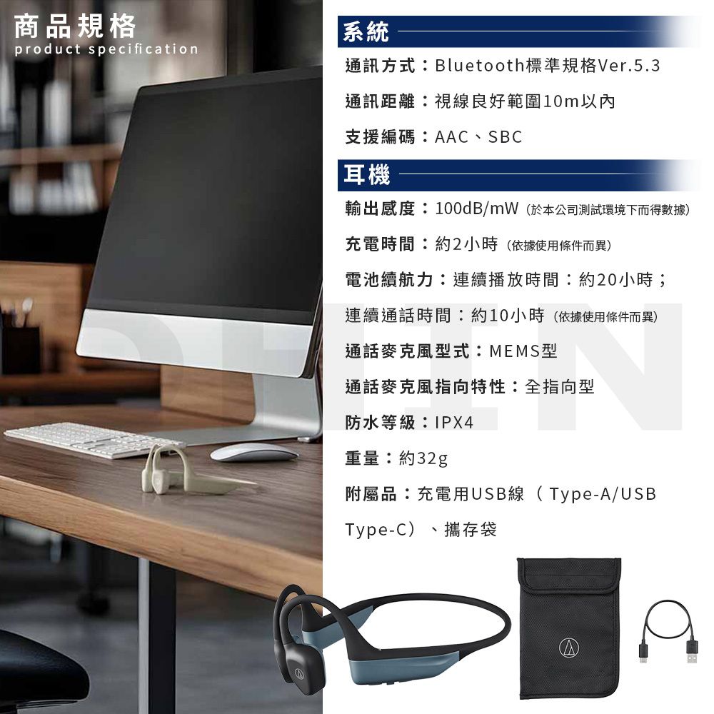 商品規格系統product specification通訊方式Bluetooth標準規格Ver.5.3通訊距離視線良好範圍10m以內支援編碼:AAC、SBC耳機輸出感度:100dB/mW(於本公司測試環境下而得數據)充電時間:約2小時(依據使用條件而異)電池續航力:連續播放時間:約20小時;連續通話時間:約10小時(依據使用條件而異)通話麥克風型式:MEMS型通話麥克風指向特性:全指向型防水等級:IPX4重量:約32g附屬品:充電用USB線(Type-A/USBType-C) 攜存袋