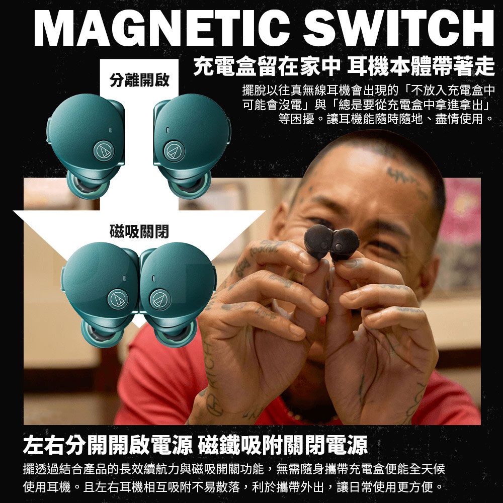 MAGNETIC SWITCH充電盒留在家中 耳機本體帶著走分離開啟擺脫以往真無線耳機會出現的「不放入充電盒中可能會沒電」與「總是要從充電盒中拿進拿出」等困擾。讓耳機能隨時隨地、盡情使用。磁吸關閉左右分開開啟電源 磁鐵吸附關閉電源擺透過結合產品的長效續航力與磁吸開關功能,無需隨身攜帶充電盒便能全天候使用耳機。且左右耳機相互吸附不易散落,利於攜帶外出,讓日常使用更方便。