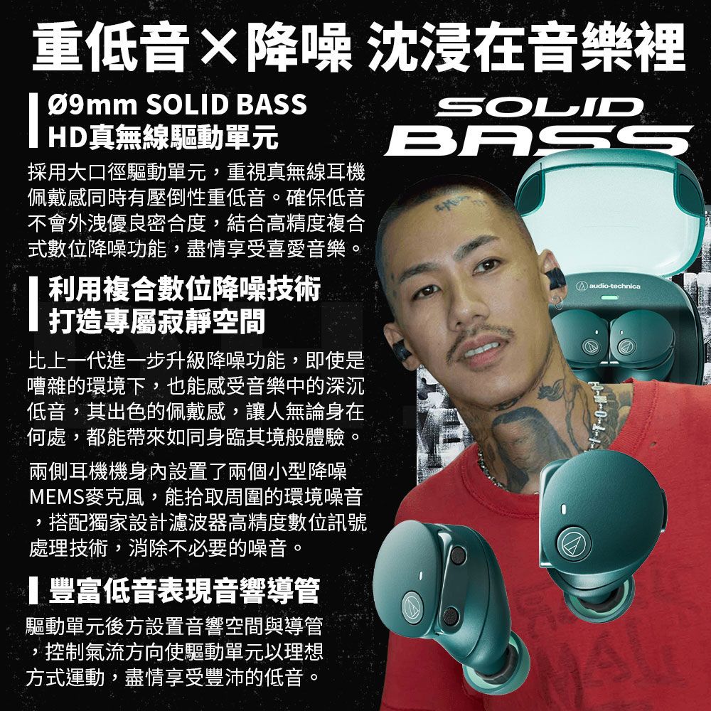 重低音沈浸在音樂裡降噪  S SOLID BAS採用大口徑驅動單元重視真無線耳機佩戴感同時有壓倒性重低音。確保低音不會外洩優良密合度結合高精度複合式數位降噪功能,盡情享受喜愛音樂。 利用複合數位降噪技術打造專屬寂靜空間比上一代進一步升級降噪功能,即使是嘈雜的環境下,也能感受音樂中的深沉低音,其出色的佩戴感,讓人無論身在何處,都能帶來如同身臨其境體驗。兩側耳機機身內設置了兩個小型降噪MEMS麥克風,能拾取周圍的環境噪音搭配獨家設計濾波器高精度數位訊號,處理技術,消除不必要的噪音。豐富低音表現音響導管驅動單元後方設置音響空間與導管,,控制氣流方向使驅動單元以理想方式運動,盡情享受豐沛的低音。SOLIDBASSaudio-technica