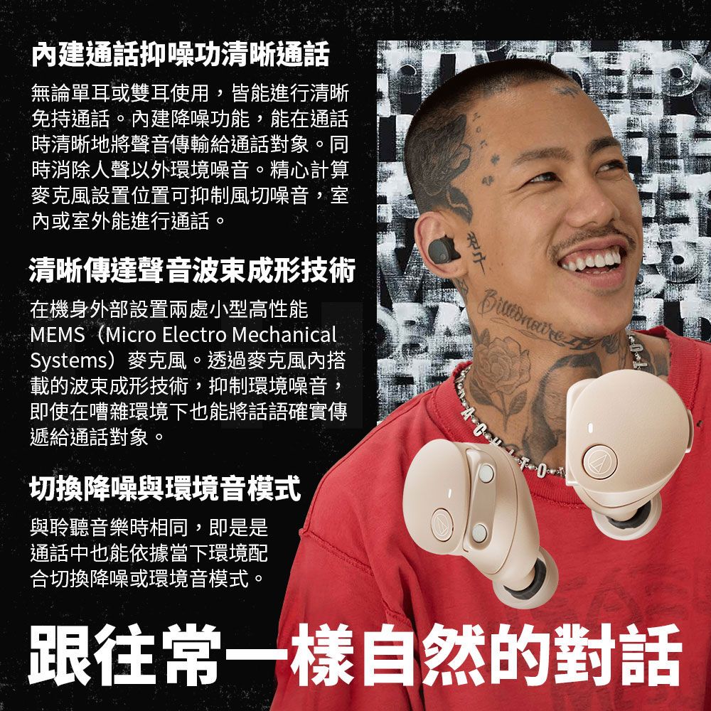 通話抑噪功清晰通話無論單耳或雙耳使用,皆能進行清晰免持通話。建降噪功能,能在通話時清晰地將聲音傳輸給通話對象。同時消除人聲以外環境噪音。精心計算麥克風設置位置可抑制風切噪音,室內或室外能進行通話。清晰傳達聲音波束成形技術在機身外部設置兩處小型高性能MEMS (Micro Electro MechanicalSystems)麥克風。透過麥克風內搭載的波束成形技術,抑制環境噪音,即使在嘈雜環境下也能將話語確實傳遞給通話對象。切換降噪與環境音模式與聆聽音樂時相同,即是是通話中也能依據當下環境配合切換降噪或環境音模式。 跟往常一樣自然的對話