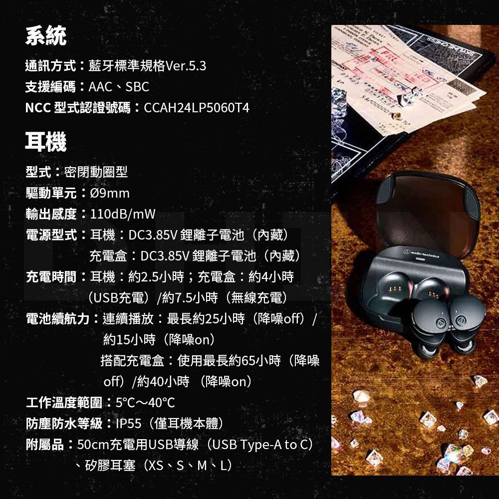系統通訊方式藍牙標準規格Ver5.3支援編碼AAC、SBCNCC 型式認證號碼:CCAH24LP5060T4耳機型式:密閉動圈型驅動單元:輸出感度:110dB/mW電源型式:耳機:DC3.85V鋰離子電池(內藏)充電盒:DC3.85V鋰離子電池(內藏)充電時間:耳機:約2.5小時;充電盒:約4小時(USB充電)/約7.5小時(無線充電)電池續航力:連續播放:最長約25小時(降噪off) /約15小時(降噪on)搭配充電盒:使用最長約65小時(降噪off)/約40小時 (降噪on)工作溫度範圍:5~40℃防塵防水等級:(僅耳機本體)附屬品:50cm充電用USB導線(USB Type-A to C).矽膠耳塞(XS、S、M、L)