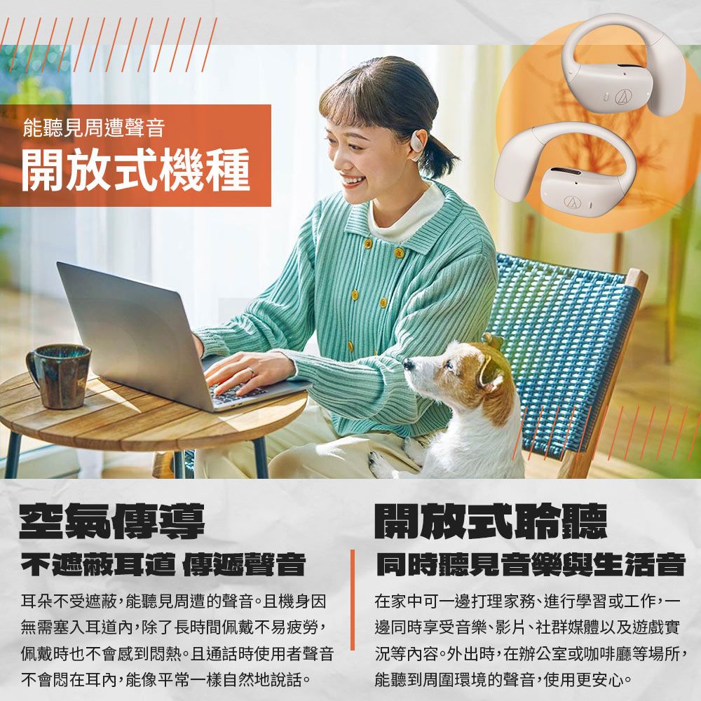 能聽見周遭聲音開放式機種空氣傳導不遮蔽耳道 傳遞聲音耳朵不受遮蔽,能聽見周遭的聲音。且機身因無需塞入耳道內,除了長時間佩戴不易疲勞,佩戴時也不會感到熱。且通話時使用者聲音不會悶在耳內,能像平常一樣自然地說話。開放式聆聽同時聽見音樂與生活音在家中可一邊打理家務、進行學習或工作,一邊同時享受音樂、影片、社群媒體以及遊戲實等內容。外出時,在辦公室或咖啡廳等場所,能聽到周圍環境的聲音,使用更安心。