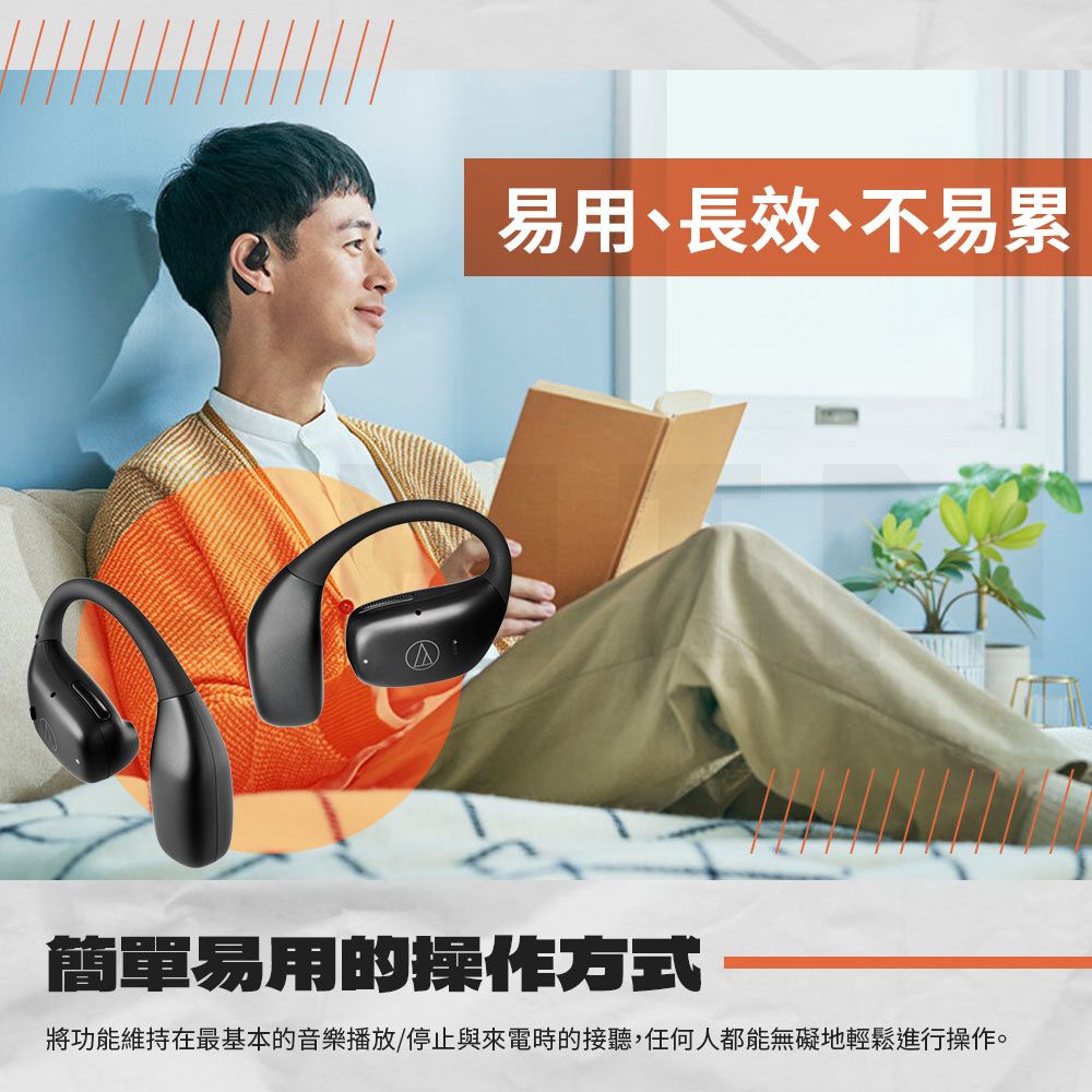 易用、長效、不易累簡單易用的操作方式將功能維持在最基本的音樂播放/停止與來電時的接聽,任何人都能無礙地輕鬆進行操作。