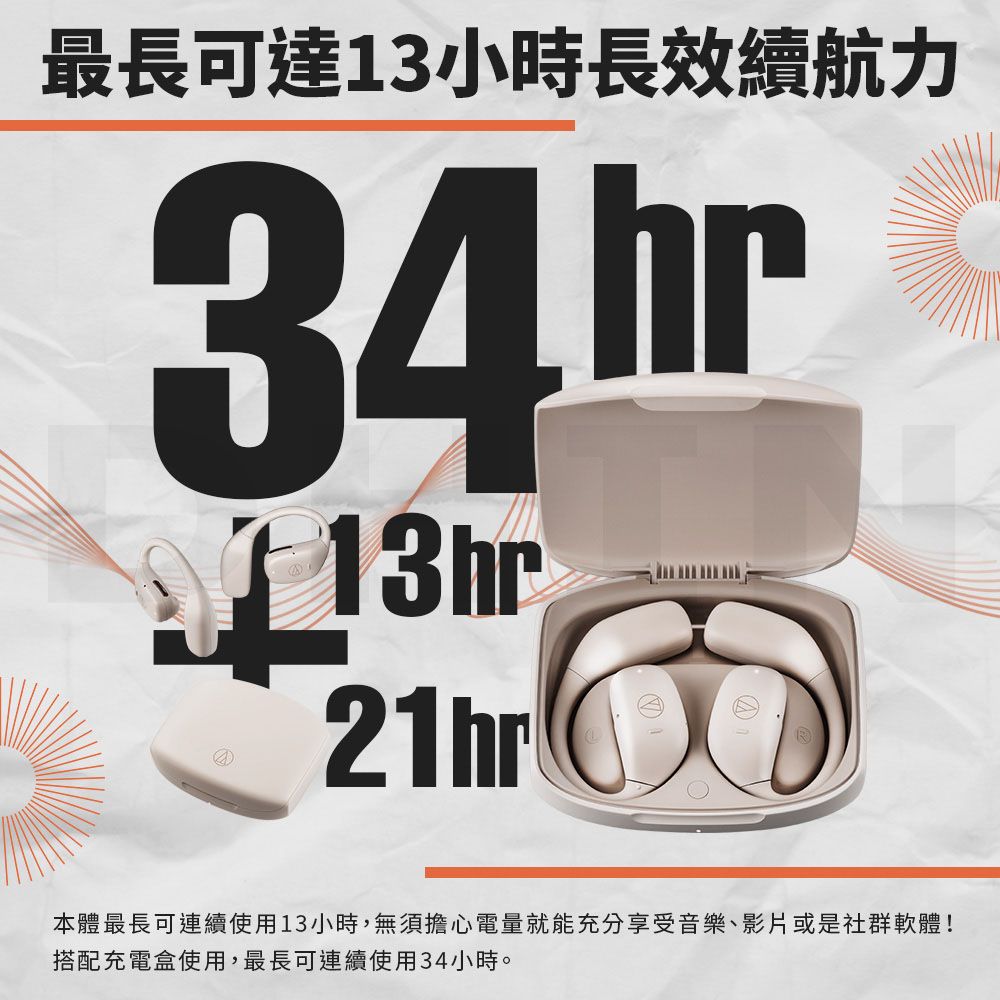最長可達13小時長效續航力34.hr13hr21hr本體最長可連續使用13小時,無須擔心電量就能充分享受音樂、影片或是社群軟體!搭配充電盒使用,最長可連續使用34小時。
