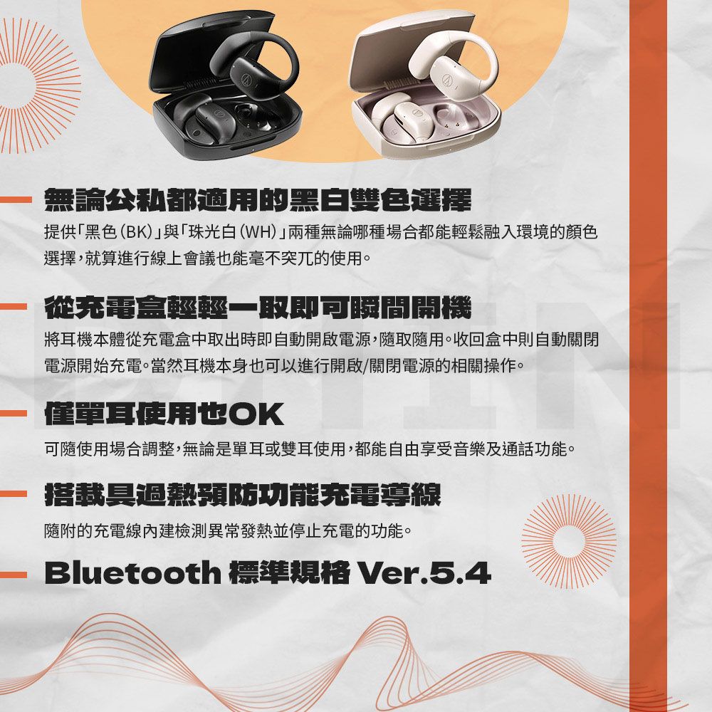 無論都適用的黑白雙色選擇提供「黑色(BK)與「珠光白(WH)」兩種無論哪種場合都能輕鬆融入環境的顏色選擇,就算進行線上會議也能毫不突兀的使用。從充電盒輕輕一取即可瞬間開機將耳機本體從充電盒中取出時即自動開啟電源,隨取隨用。收回盒中則自動關閉電源開始充電。當然耳機本身也可以進行開啟/關閉電源的相關操作。僅單耳使用也OK可隨使用場合調整,無論是單耳或雙耳使用,都能自由享受音樂及通話功能。搭載過熱預防功能充電導線隨附的充電線內建檢測異常發熱並停止充電的功能。Bluetooth 標準規格 Ver.5.4