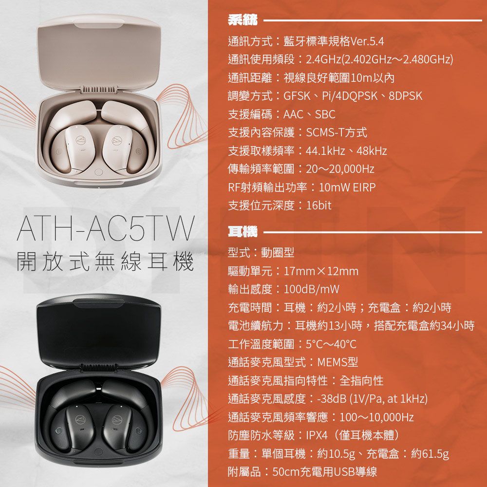 ATH-AC5TW開放式無線耳機系統通訊方式藍牙標準規格Ver.5.4通訊使用頻段2.4GHz(2.402GHz~2.480GHz)通訊距離視線良好範圍10m以內調變方式GFSK、Pi/4DQPSK、8DPSK支援編碼:AAC、SBC支援內容保護:SCMS-T方式支援取樣頻率:44.1kHz、48kHz傳輸頻率範圍:20~20,000HzRF射頻輸出功率:10mW 支援位元深度:16bit耳機型式:動圈型驅動單元:17mm×12mm輸出感度:100dB/mW充電時間:耳機:約2小時;充電盒:約2小時電池續航力:耳機約13小時,搭配充電盒約34小時工作溫度範圍:5~40℃通話麥克風型式:MEMS型通話麥克風指向特性:全指向性通話麥克風感度:-38dB (1V/Pa, at 1kHz)通話麥克風頻率響應:100~10,000Hz防塵防水等級:IPX4(僅耳機本體)重量:單個耳機:約10.5g、充電盒:約61.5g附屬品:50cm充電用USB導線