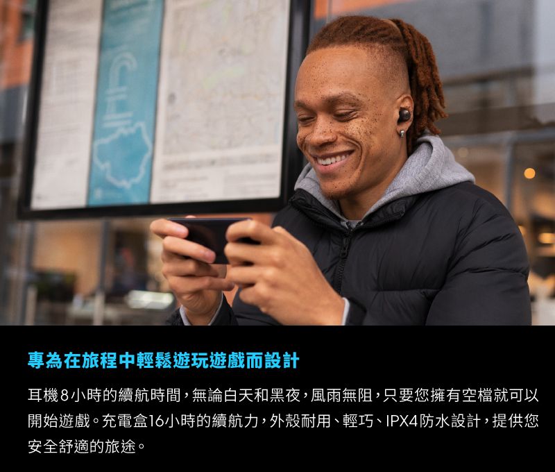 專為在旅程中輕鬆遊玩遊戲而設計耳機8小時的續航時間,無論白天和黑夜,風雨無阻,只要您擁有空檔就可以開始遊戲。充電盒16小時的續航力,外殼耐用、輕巧、IPX4防水設計,提供您安全舒適的旅途。